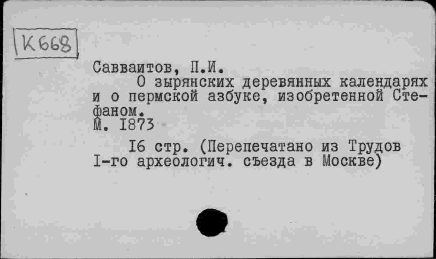 ﻿\KGGS
Савваитов, П.И.
О зырянских деревянных календарях и о пермской азбуке, изобретенной Стефаном.
М. 1873
16 стр. (Перепечатано из Трудов 1-го археологич. съезда в Москве)